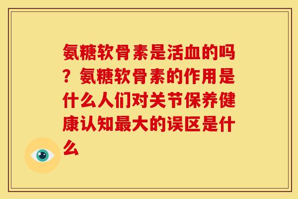 氨糖软骨素是活的吗？氨糖软骨素的作用是什么人们对关节保养健康认知大的误区是什么