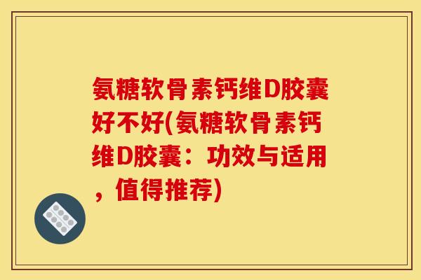 氨糖软骨素钙维D胶囊好不好(氨糖软骨素钙维D胶囊：功效与适用，值得推荐)