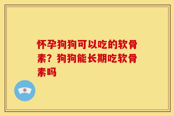 怀孕狗狗可以吃的软骨素？狗狗能长期吃软骨素吗