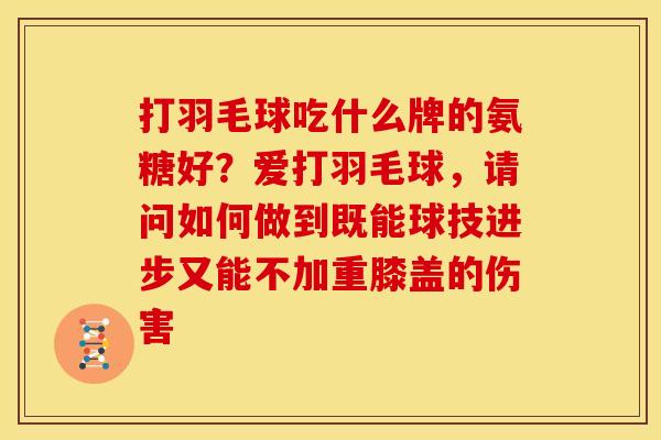 打羽毛球吃什么牌的氨糖好?爱打羽毛球,请问如何做到既能球技进步又能不加重膝盖的伤害 打羽毛球吃什么牌的氨糖好?爱打羽毛球,请问如何做到既能球技进步又能不加重膝盖的伤害