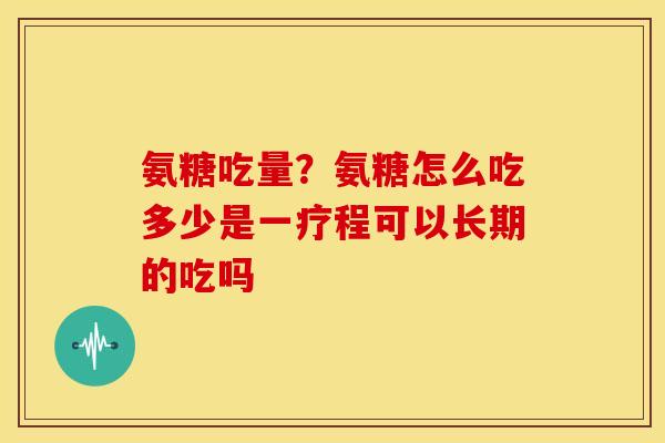 氨糖吃量？氨糖怎么吃多少是一疗程可以长期的吃吗