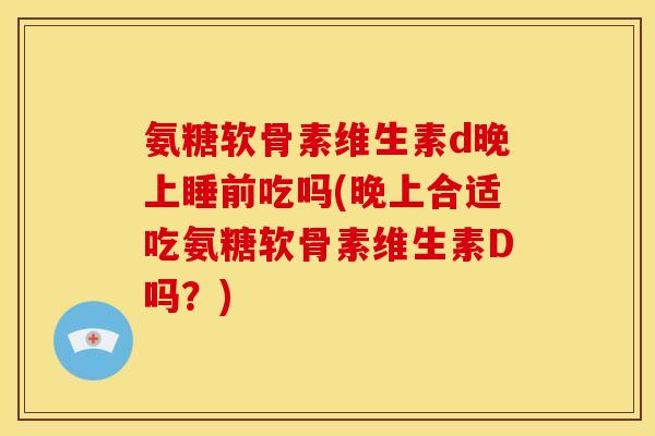 氨糖软骨素维生素d晚上睡前吃吗(晚上合适吃氨糖软骨素维生素D吗?) 氨糖软骨素维生素d晚上睡前吃吗(晚上合适吃氨糖软骨素维生素D吗?)