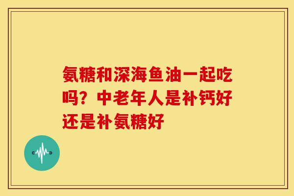氨糖和深海鱼油一起吃吗?中老年人是补钙好还是补氨糖好 氨糖和深海鱼油一起吃吗?中老年人是补钙好还是补氨糖好