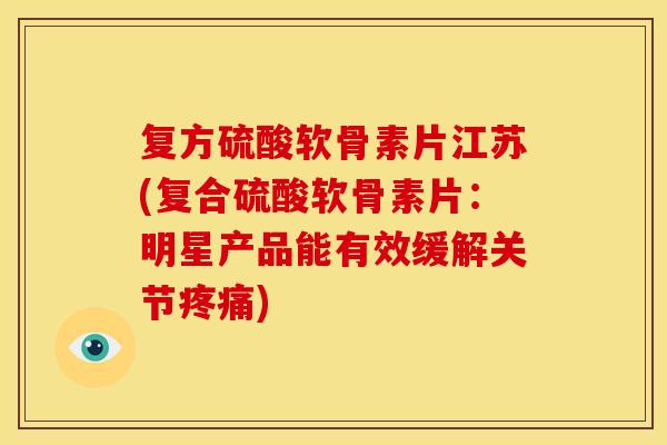 复方硫酸软骨素片江苏(复合硫酸软骨素片：明星产品能有效缓解关节)