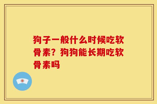 狗子一般什么时候吃软骨素?狗狗能长期吃软骨素吗 狗子一般什么时候吃软骨素?狗狗能长期吃软骨素吗