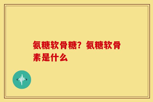 氨糖软骨糖?氨糖软骨素是什么 氨糖软骨糖?氨糖软骨素是什么