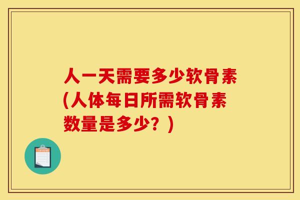 人一天需要多少软骨素(人体每日所需软骨素数量是多少？)