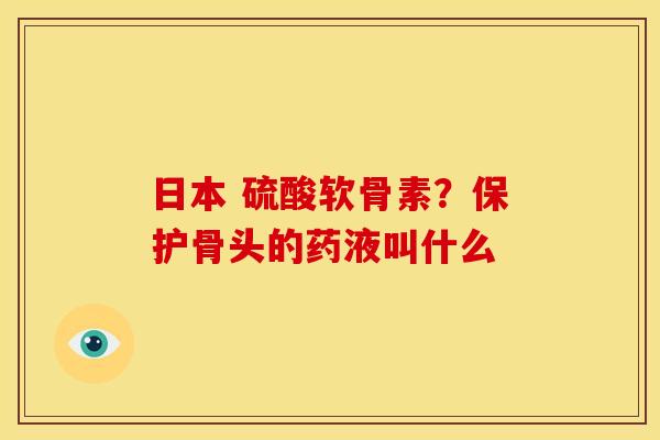 日本 硫酸软骨素?保护骨头的药液叫什么 日本 硫酸软骨素?保护骨头的药液叫什么