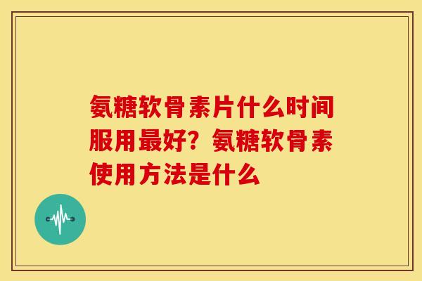 氨糖软骨素片什么时间服用好？氨糖软骨素使用方法是什么