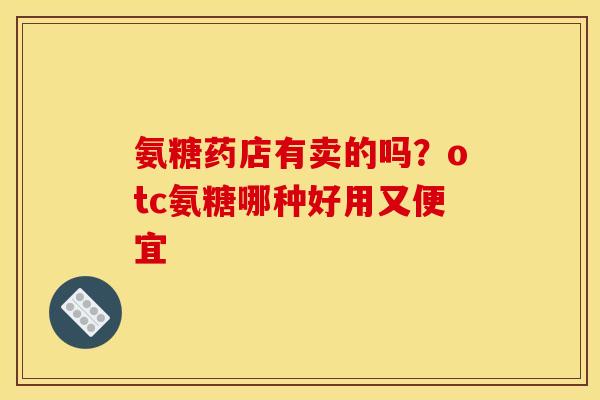 氨糖药店有卖的吗？otc氨糖哪种好用又便宜
