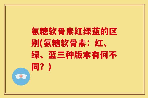 氨糖软骨素红绿蓝的区别(氨糖软骨素:红、绿、蓝三种版本有何不同?) 氨糖软骨素红绿蓝的区别(氨糖软骨素:红、绿、蓝三种版本有何不同?)