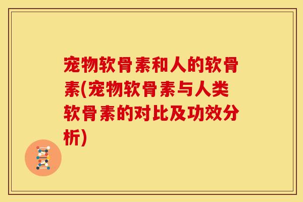 宠物软骨素和人的软骨素(宠物软骨素与人类软骨素的对比及功效分析)