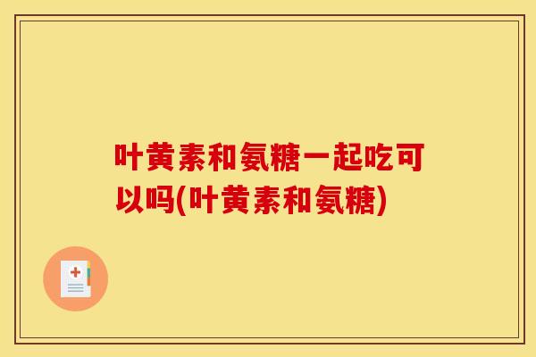 叶黄素和氨糖一起吃可以吗(叶黄素和氨糖)