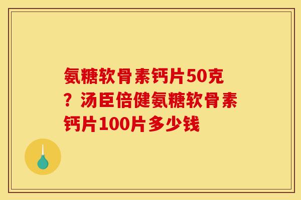 氨糖软骨素钙片50克？汤臣倍健氨糖软骨素钙片100片多少钱