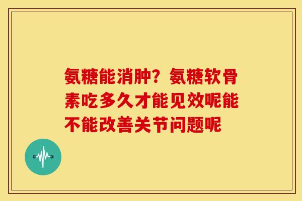 氨糖能消肿？氨糖软骨素吃多久才能见效呢能不能改善关节问题呢