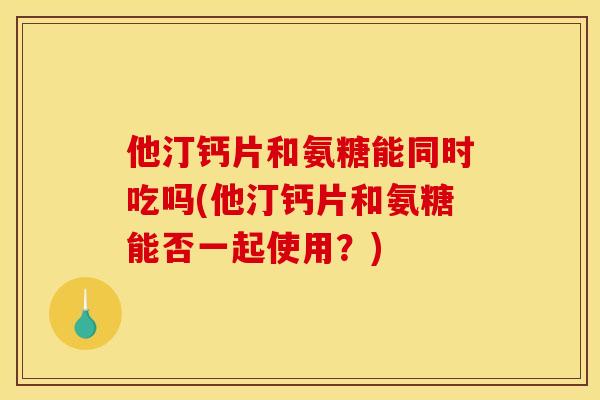 他汀钙片和氨糖能同时吃吗(他汀钙片和氨糖能否一起使用?) 他汀钙片和氨糖能同时吃吗(他汀钙片和氨糖能否一起使用?)