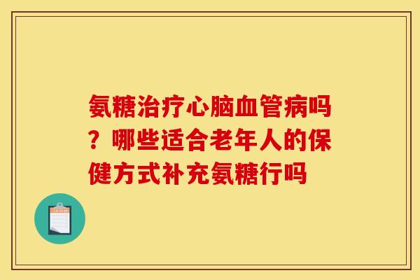 氨糖吗?哪些适合老年人的保健方式补充氨糖行吗 氨糖吗?哪些适合老年人的保健方式补充氨糖行吗