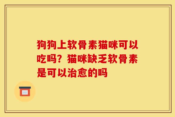 狗狗上软骨素猫咪可以吃吗？猫咪缺乏软骨素是可以愈的吗