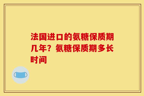 法国进口的氨糖保质期几年?氨糖保质期多长时间 法国进口的氨糖保质期几年?氨糖保质期多长时间