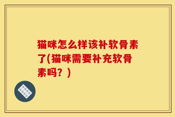 猫咪怎么样该补软骨素了(猫咪需要补充软骨素吗？)
