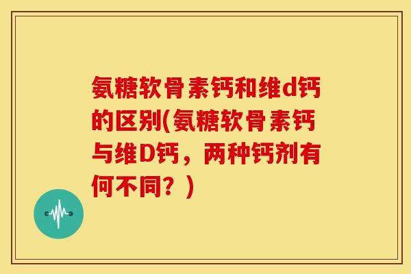 氨糖软骨素钙和维d钙的区别(氨糖软骨素钙与维D钙,两种钙剂有何不同?) 氨糖软骨素钙和维d钙的区别(氨糖软骨素钙与维D钙,两种钙剂有何不同?)