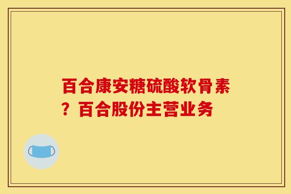 百合康安糖硫酸软骨素?百合股份主营业务 百合康安糖硫酸软骨素?百合股份主营业务