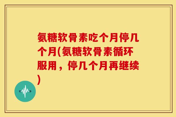 氨糖软骨素吃个月停几个月(氨糖软骨素循环服用,停几个月再继续) 氨糖软骨素吃个月停几个月(氨糖软骨素循环服用,停几个月再继续)