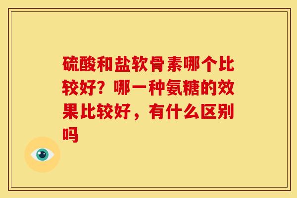 硫酸和盐软骨素哪个比较好？哪一种氨糖的效果比较好，有什么区别吗
