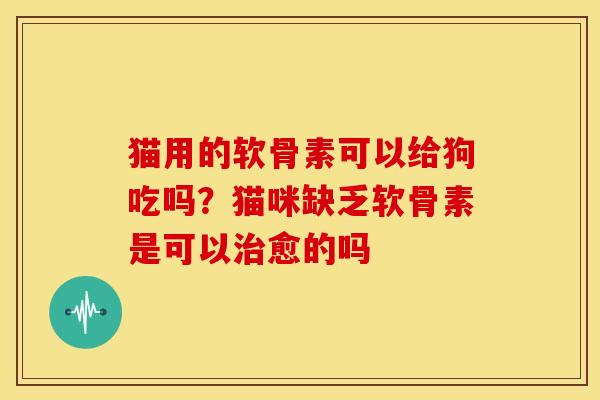 猫用的软骨素可以给狗吃吗?猫咪缺乏软骨素是可以愈的吗 猫用的软骨素可以给狗吃吗?猫咪缺乏软骨素是可以愈的吗