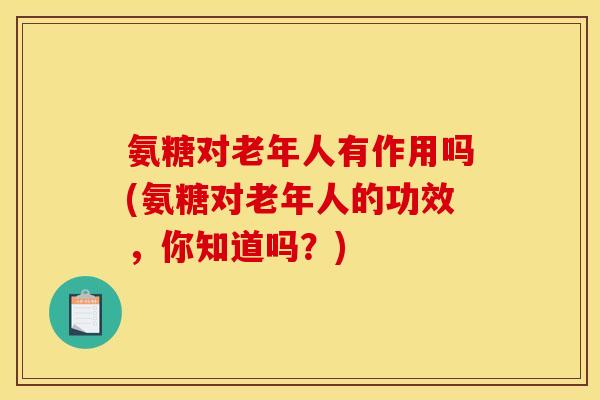 氨糖对老年人有作用吗(氨糖对老年人的功效,你知道吗?) 氨糖对老年人有作用吗(氨糖对老年人的功效,你知道吗?)