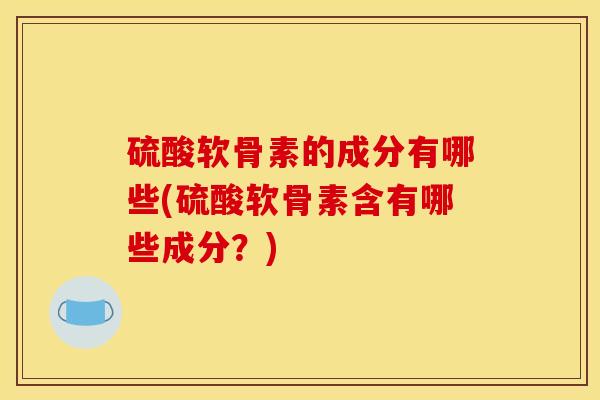 硫酸软骨素的成分有哪些(硫酸软骨素含有哪些成分？)