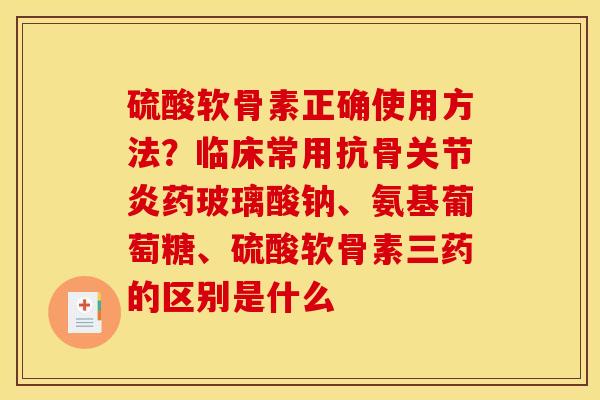 硫酸软骨素正确使用方法?临床常用抗骨药玻璃酸钠、氨基葡萄糖、硫酸软骨素三药的区别是什么 硫酸软骨素正确使用方法?临床常用抗骨药玻璃酸钠、氨基葡萄糖、硫酸软骨素三药的区别是什么