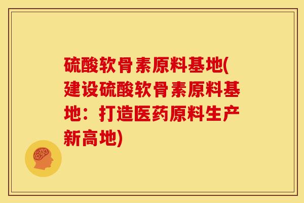 硫酸软骨素原料基地(建设硫酸软骨素原料基地:打造医药原料生产新高地) 硫酸软骨素原料基地(建设硫酸软骨素原料基地:打造医药原料生产新高地)