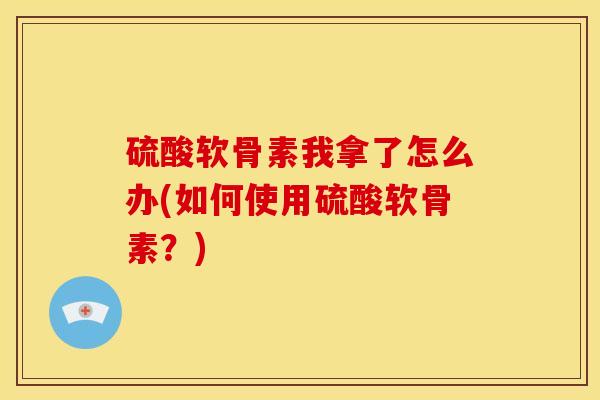 硫酸软骨素我拿了怎么办(如何使用硫酸软骨素?) 硫酸软骨素我拿了怎么办(如何使用硫酸软骨素?)
