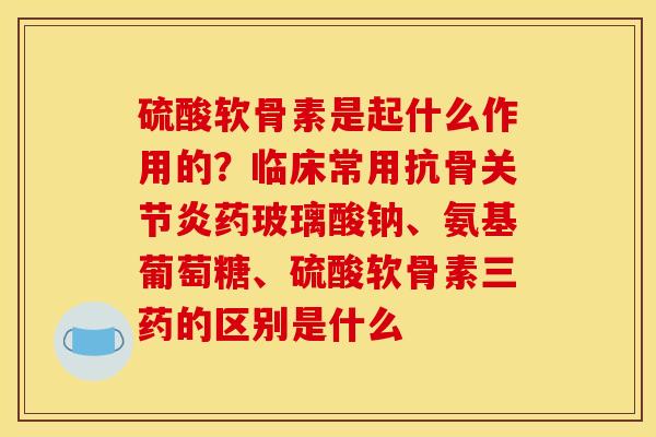 硫酸软骨素是起什么作用的?临床常用抗骨药玻璃酸钠、氨基葡萄糖、硫酸软骨素三药的区别是什么 硫酸软骨素是起什么作用的?临床常用抗骨药玻璃酸钠、氨基葡萄糖、硫酸软骨素三药的区别是什么