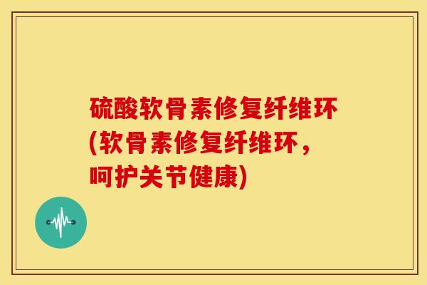 硫酸软骨素修复纤维环(软骨素修复纤维环，呵护关节健康)