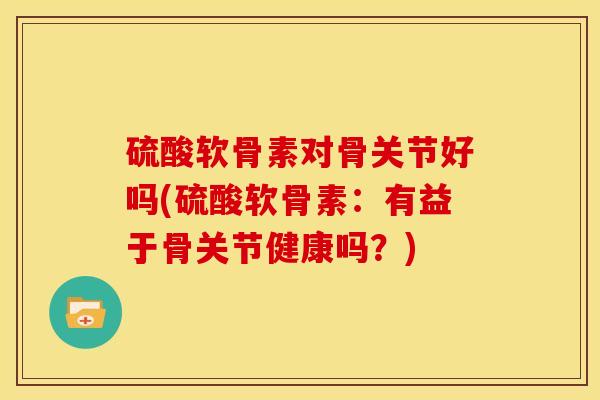 硫酸软骨素对骨关节好吗(硫酸软骨素:有益于骨关节健康吗?) 硫酸软骨素对骨关节好吗(硫酸软骨素:有益于骨关节健康吗?)