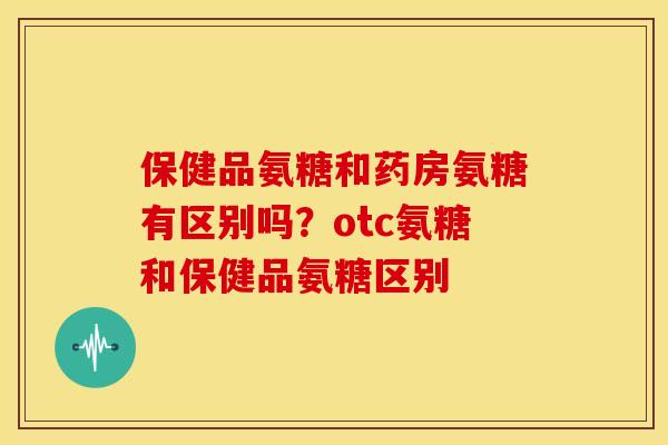 保健品氨糖和药房氨糖有区别吗？otc氨糖和保健品氨糖区别