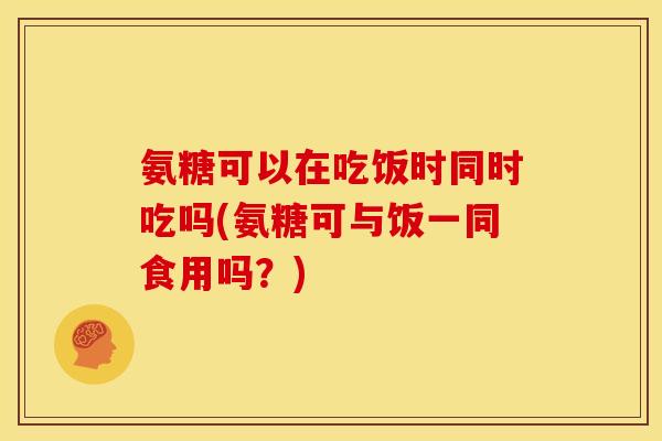 氨糖可以在吃饭时同时吃吗(氨糖可与饭一同食用吗？)