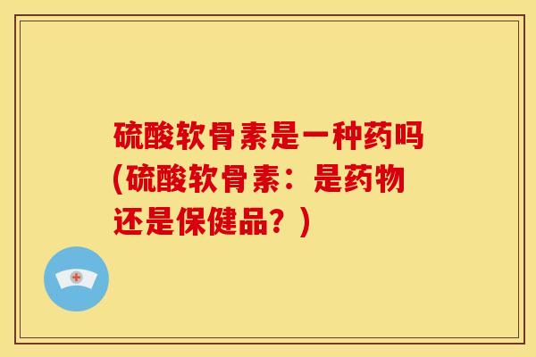 硫酸软骨素是一种药吗(硫酸软骨素：是还是保健品？)