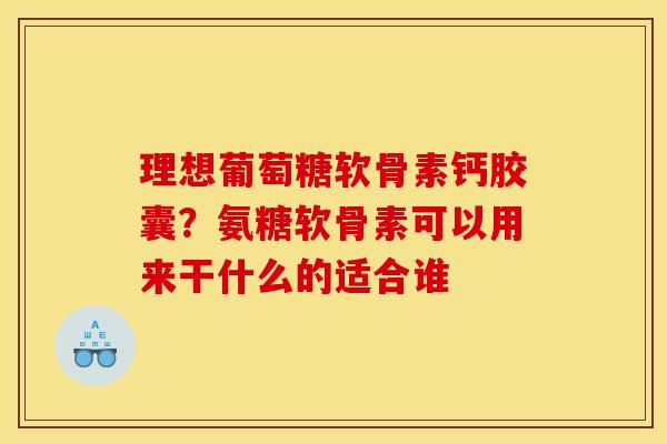 理想葡萄糖软骨素钙胶囊?氨糖软骨素可以用来干什么的适合谁 理想葡萄糖软骨素钙胶囊?氨糖软骨素可以用来干什么的适合谁