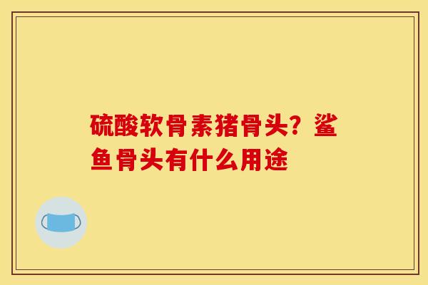 硫酸软骨素猪骨头?鲨鱼骨头有什么用途 硫酸软骨素猪骨头?鲨鱼骨头有什么用途