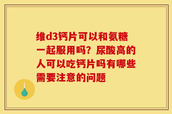 维d3钙片可以和氨糖一起服用吗?尿酸高的人可以吃钙片吗有哪些需要注意的问题 维d3钙片可以和氨糖一起服用吗?尿酸高的人可以吃钙片吗有哪些需要注意的问题