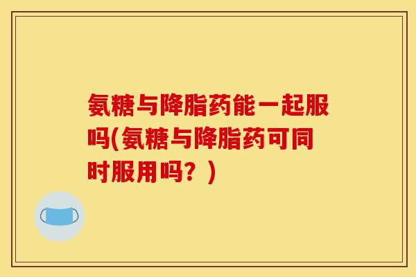 氨糖与药能一起服吗(氨糖与药可同时服用吗？)