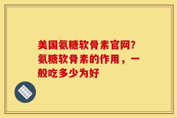 美国氨糖软骨素官网？氨糖软骨素的作用，一般吃多少为好