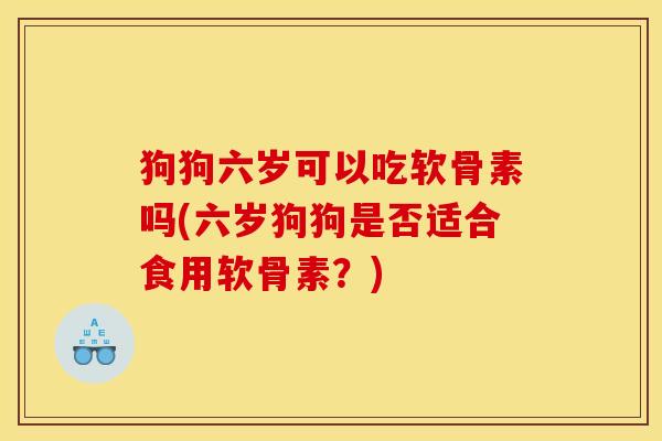 狗狗六岁可以吃软骨素吗(六岁狗狗是否适合食用软骨素?) 狗狗六岁可以吃软骨素吗(六岁狗狗是否适合食用软骨素?)