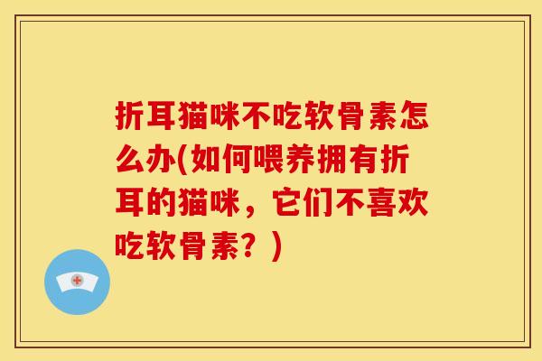 折耳猫咪不吃软骨素怎么办(如何喂养拥有折耳的猫咪,它们不喜欢吃软骨素?) 折耳猫咪不吃软骨素怎么办(如何喂养拥有折耳的猫咪,它们不喜欢吃软骨素?)