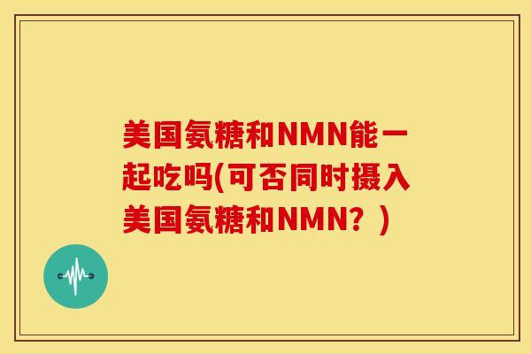 美国氨糖和NMN能一起吃吗(可否同时摄入美国氨糖和NMN?) 美国氨糖和NMN能一起吃吗(可否同时摄入美国氨糖和NMN?)