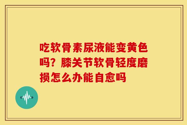 吃软骨素尿液能变黄色吗?膝关节软骨轻度磨损怎么办能自愈吗 吃软骨素尿液能变黄色吗?膝关节软骨轻度磨损怎么办能自愈吗
