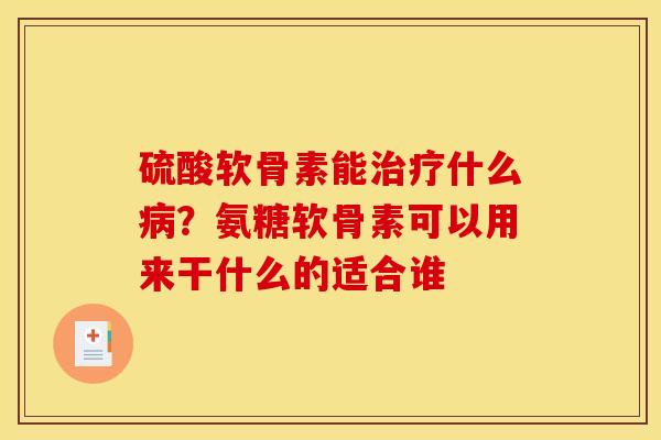 硫酸软骨素能什么?氨糖软骨素可以用来干什么的适合谁 硫酸软骨素能什么?氨糖软骨素可以用来干什么的适合谁